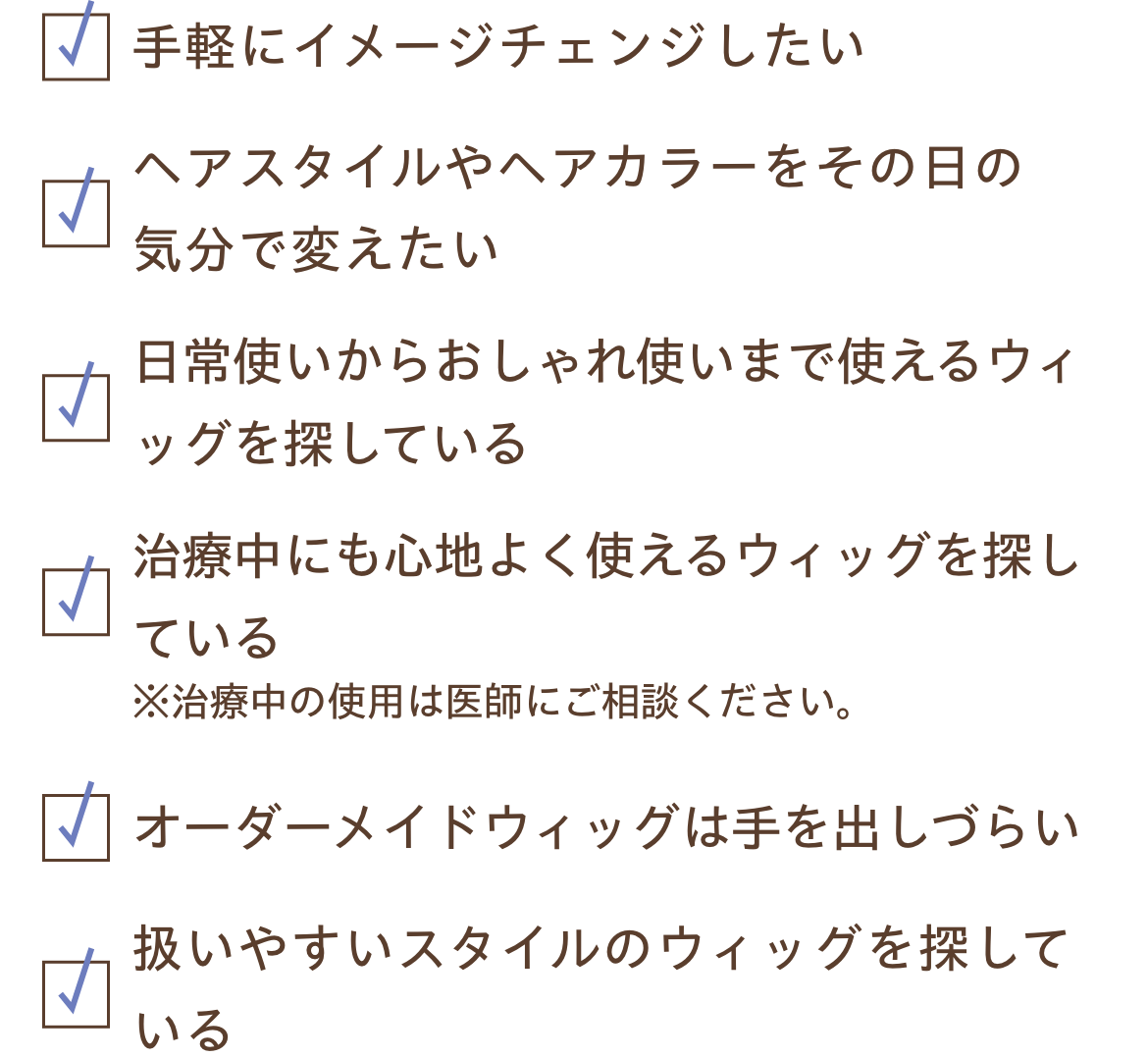 手軽にイメージチェンジしたい、ヘアスタイルやヘアカラーをその日の気分で変えたい、日常使いからおしゃれ使いまで使えるウィッグを探している、治療中にも心地よく使えるウィッグを探している、オーダーメイドウィッグは手を出しづらい、扱いやすいスタイルのウィッグを探している