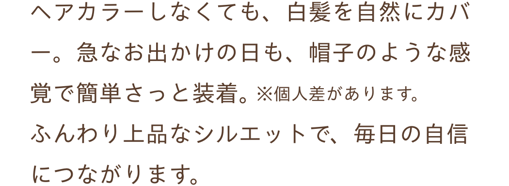 ヘアカラーしなくても、白髪を自然にカバー。急なお出かけの日も、帽子のような感覚で簡単さっと装着。ふんわり上品なシルエットで、毎日の自信につながります。