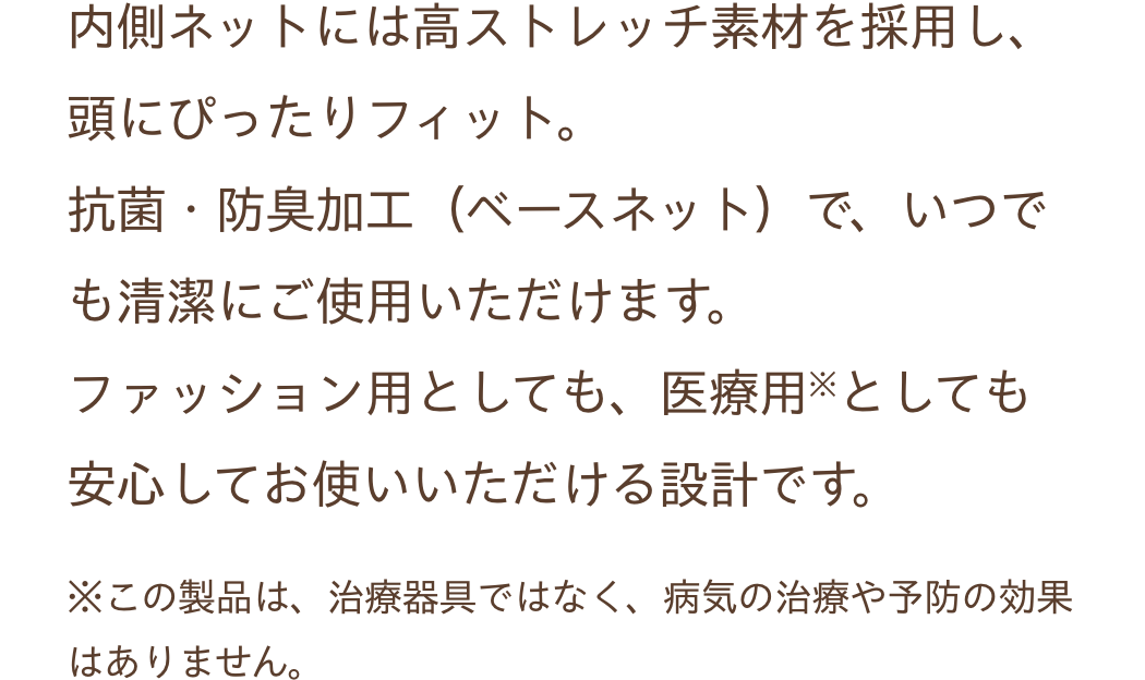 内側ネットには高ストレッチ素材を採用し、頭にぴったりフィット。抗菌・防臭加工（ベースネット）で、いつでも清潔にご使用いただけます。ファッション用としても、医療用※としても安心してお使いいただける設計です。