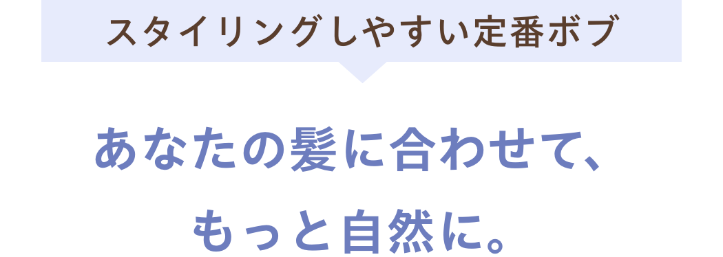 スタイリングしやすい定番ボブあなたの髪に合わせて、もっと自然に。