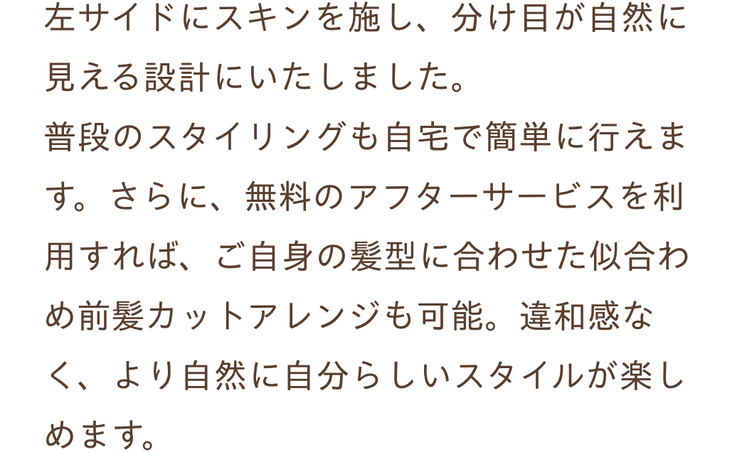 左サイドにスキンを施し、分け目が自然に見える設計にいたしました。普段のスタイリングも自宅で簡単に行えます。さらに、無料のアフターサービスを利用すれば、ご自身の髪型に合わせた似合わめ前髪カットアレンジも可能。違和感なく、より自然に自分らしいスタイルが楽しめます。