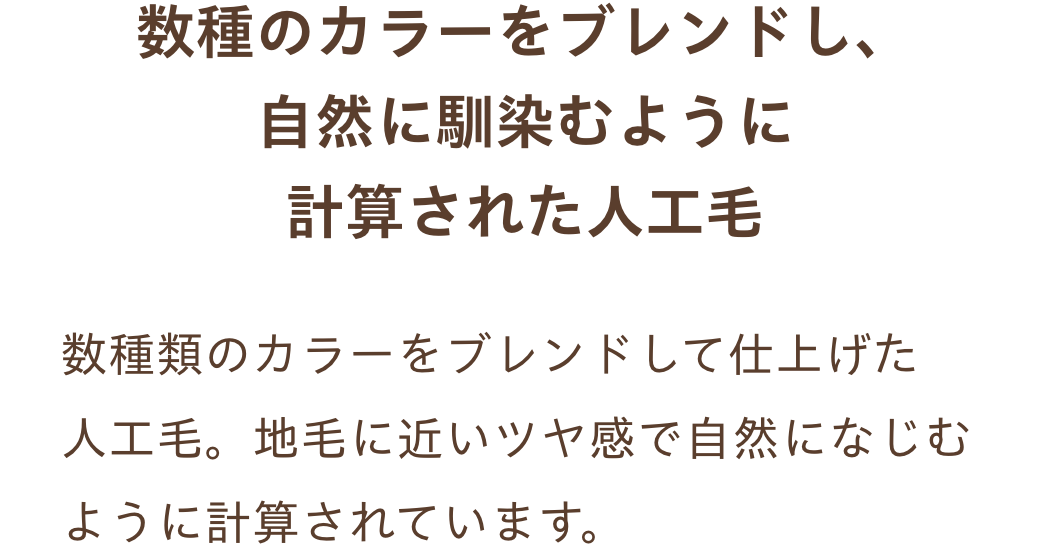 数種のカラーをブレンドし、自然に馴染むように
計算された人工毛。数種類のカラーをブレンドして仕上げた人工毛。地毛に近いツヤ感で自然になじむように計算されています。
