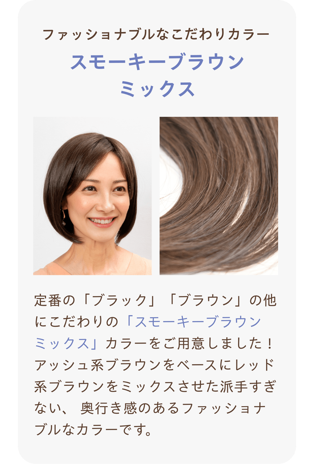 ファッショナブルなこだわりカラー『スモーキーブラウンミックス』定番の「ブラック」「ブラウン」の他にこだわりの「スモーキーブラウンミックス」カラーをご用意しました！アッシュ系ブラウンをベースにレッド系ブラウンをミックスさせた派手すぎない、 奥行き感のあるファッショナブルなカラーです。