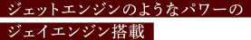 ジェットエンジンのようなパワーのジェイエンジン搭載
