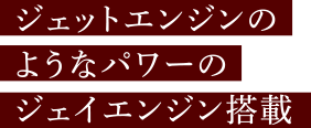 ジェットエンジンのようなパワーのジェイエンジン搭載