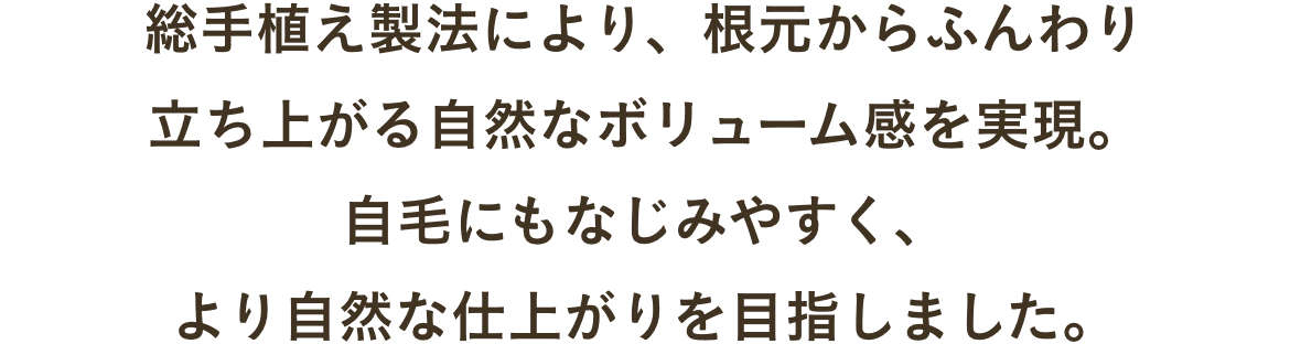 総手植え製法により、根元からふんわり立ち上がる自然なボリューム感を実現。自毛にもなじみやすく、より自然な仕上がりを目指しました。