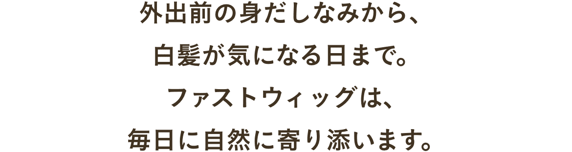 外出前の身だしなみから、白髪が気になる日まで。ファストウィッグは、毎日に自然に寄り添います。