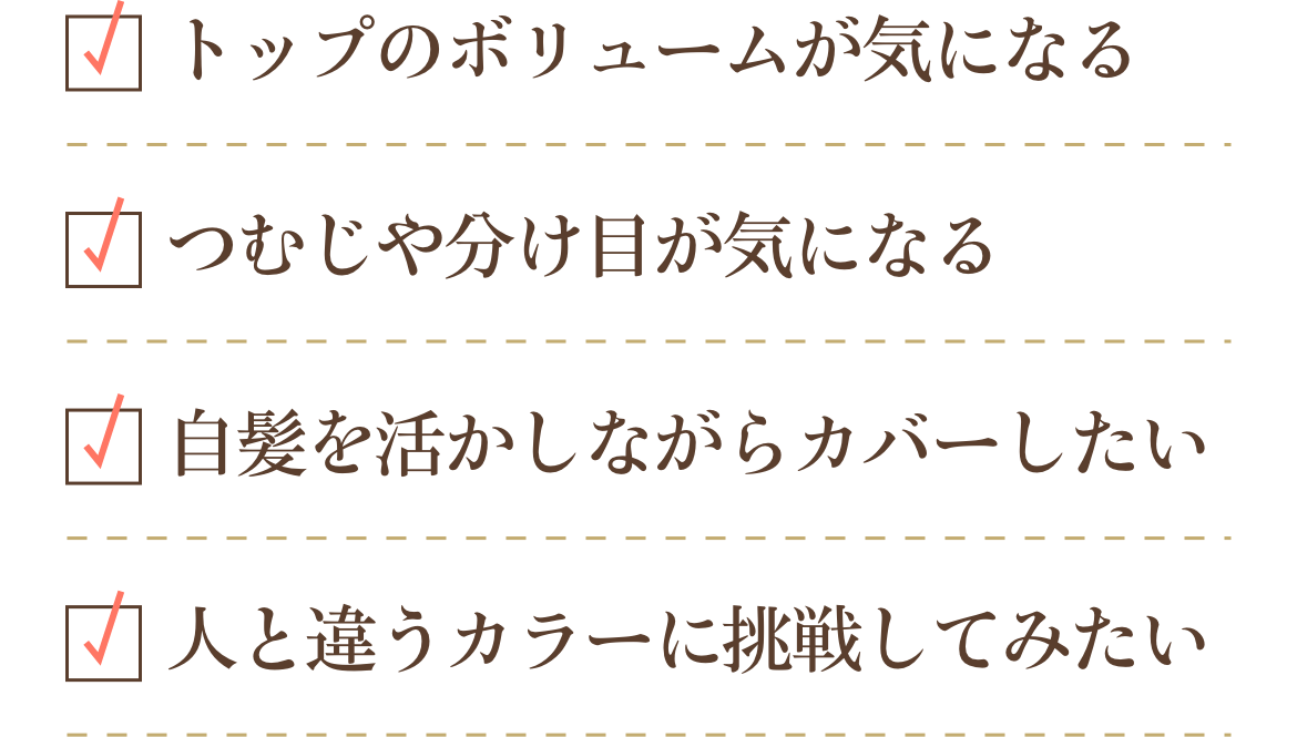 トップのボリュームが気になる、つむじや分け目が気になる、自髪を活かしながらカバーしたい、人と違うカラーに挑戦してみたい