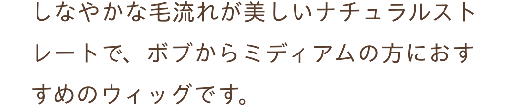 しなやかな毛流れが美しいナチュラルストレートで、ボブからミディアムの方におすすめのウィッグです。