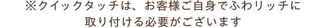 ※クイックタッチは、お客様ご自身でふわリッチに取り付ける必要がございます