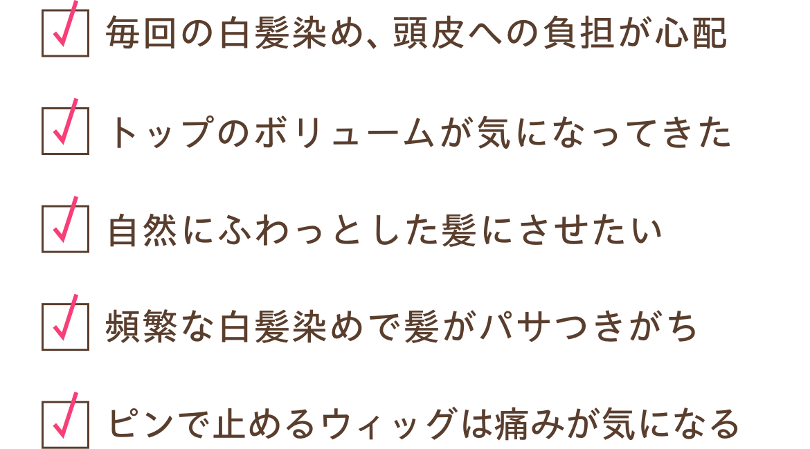 毎回の白髪染め、頭皮への負担が心配、トップのボリュームが気になってきた、自然にふわっとした髪にさせたい、頻繁な白髪染めで髪がパサつきがち、ピンで止めるウィッグは痛みが気になる