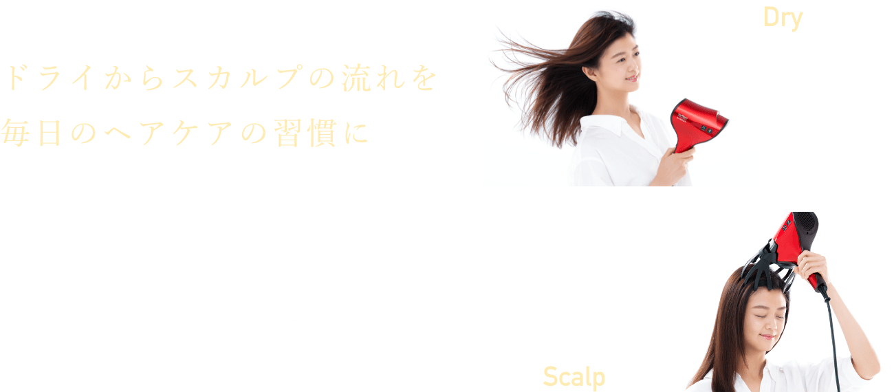 ドライからスカルプの流れを毎日のヘアケアの習慣に 【ドライモード】と【カミガスカルプモード】を、その日のコンディションに合わせて自由にカスタマイズできるのがうれしい。今日から毎日、美髪のルーティンケアを。