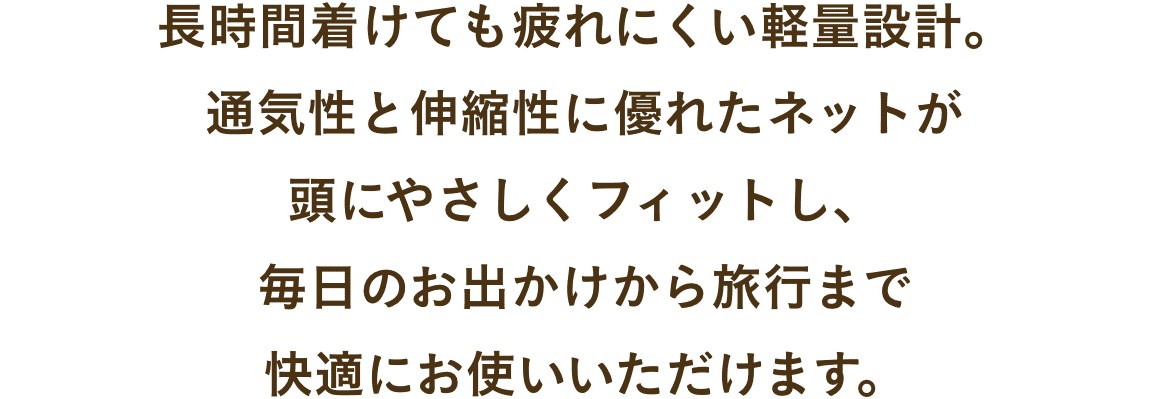 長時間着けても疲れにくい軽量設計。
通気性と伸縮性に優れたネットが
頭にやさしくフィットし、
毎日のお出かけから旅行まで
快適にお使いいただけます。
