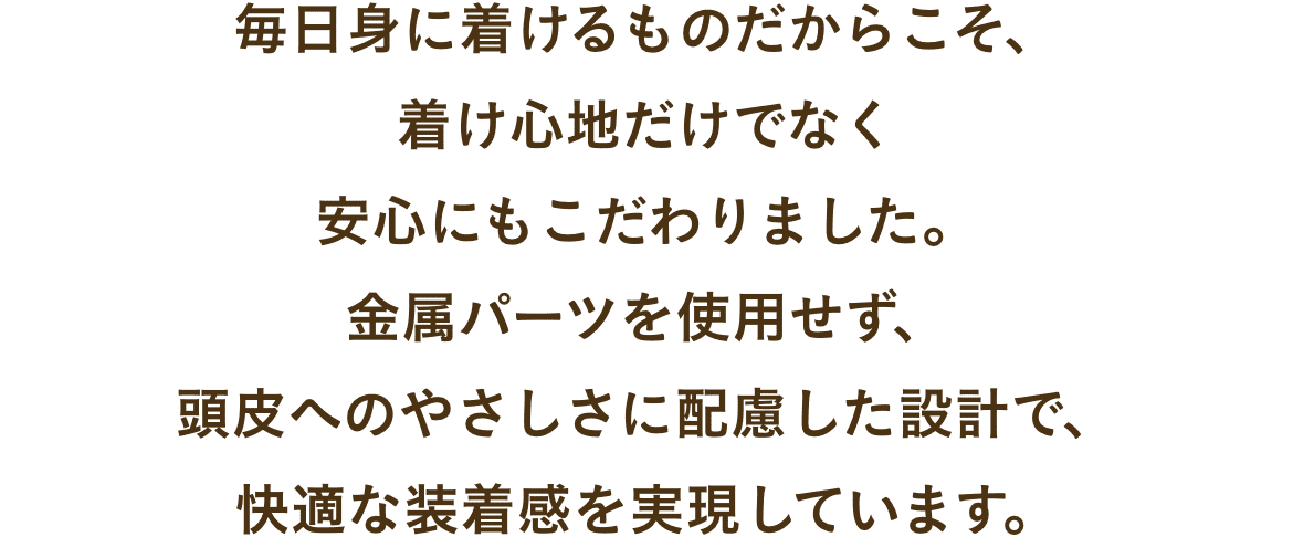 毎日身に着けるものだからこそ、
着け心地だけでなく
安心にもこだわりました。
金属パーツを使用せず、
頭皮へのやさしさに配慮した設計で、
快適な装着感を実現しています。