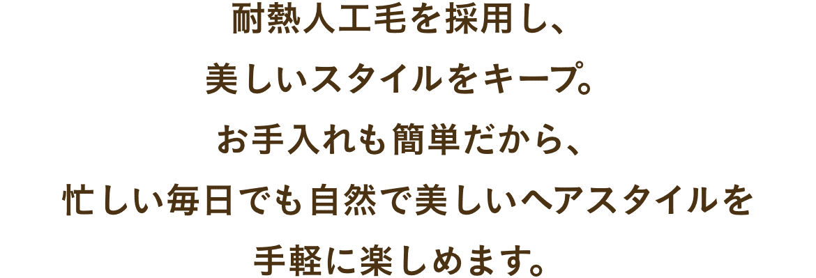 耐熱人工毛を採用し、
美しいスタイルをキープ。
お手入れも簡単だから、
忙しい毎日でも自然で美しいヘアスタイルを
手軽に楽しめます。