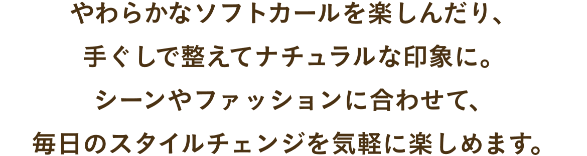 やわらかなソフトカールを楽しんだり、
手ぐしで整えてナチュラルな印象に。
シーンやファッションに合わせて、
毎日のスタイルチェンジを気軽に楽しめます。