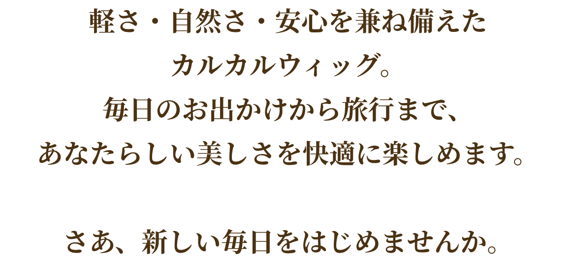 軽さ・自然さ・安心を兼ね備えた
カルカルウィッグ。
毎日のお出かけから旅行まで、
あなたらしい美しさを快適に楽しめます。

さあ、新しい毎日をはじめませんか。