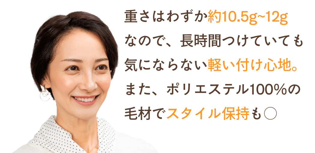 重さはわずか約10.5g~12g
なので、長時間つけていても気にならない軽い付け心地。また、ポリエステル100%の毛材でスタイル保持も○