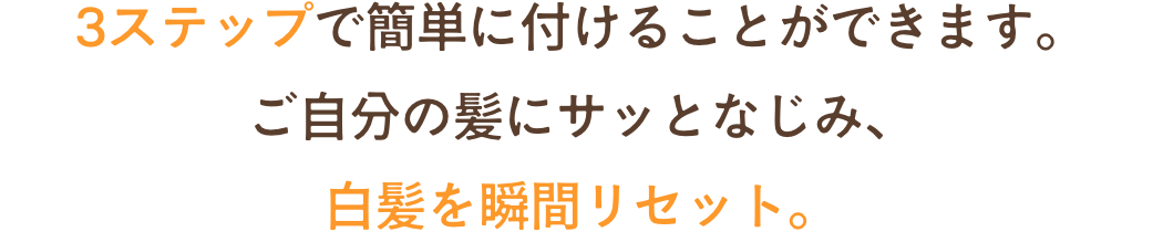 3ステップで簡単に付けることができます。ご自分の髪にサッとなじみ、白髪を瞬間リセット。