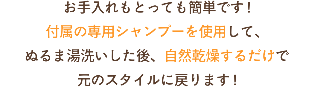 お手入れもとっても簡単です !付属の専用シャンプーを使用して、ぬるま湯洗いした後、自然乾燥するだけで元のスタイルに戻ります !