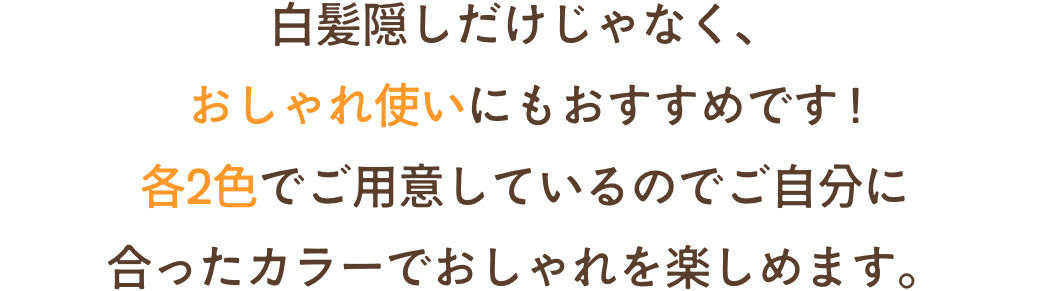 白髪隠しだけじゃなく、おしゃれ使いにもおすすめです !各2色でご用意しているのでご自分に合ったカラーでおしゃれを楽しめます。
