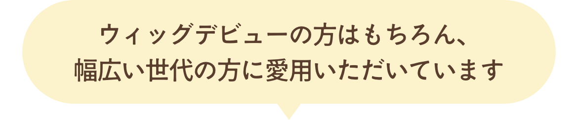 ウィッグデビューの方はもちろん、幅広い世代の方に愛用いただいています