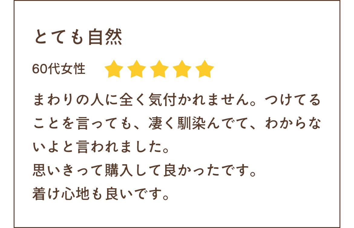 まわりの人に全く気付かれません。つけてることを言っても、凄く馴染んでて、わからないよと言われました。思いきって購入して良かったです。
着け心地も良いです。