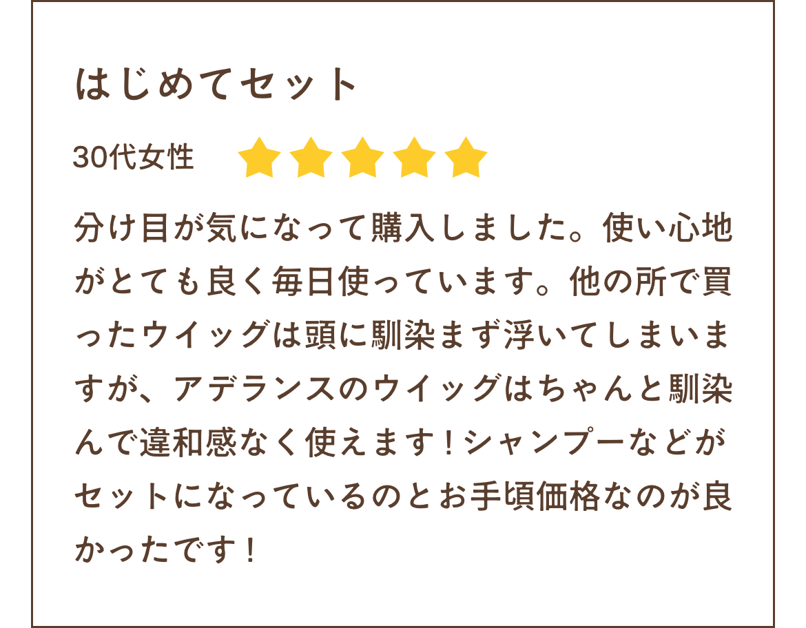 分け目が気になって購入しました。使い心地がとても良く毎日使っています。他の所で買ったウイッグは頭に馴染まず浮いてしまいますが、アデランスのウイッグはちゃんと馴染んで違和感なく使えます ! シャンプーなどがセットになっているのとお手頃価格なのが良かったです !