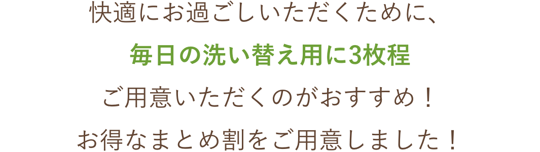 快適にお過ごしいただくために、毎日の洗い替え用に3枚程ご用意いただくのがおすすめ！お得なまとめ割をご用意しました！