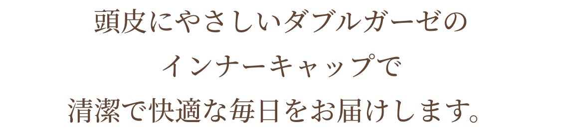 頭皮にやさしいダブルガーゼのインナーキャップで清潔で快適な毎日をお届けします。
