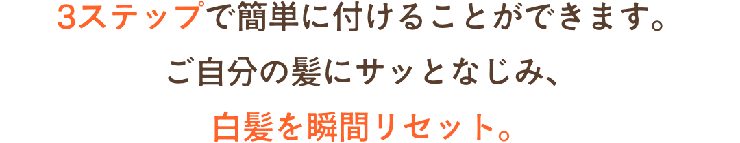3ステップで簡単に付けることができます。ご自分の髪にサッとなじみ、白髪を瞬間リセット。