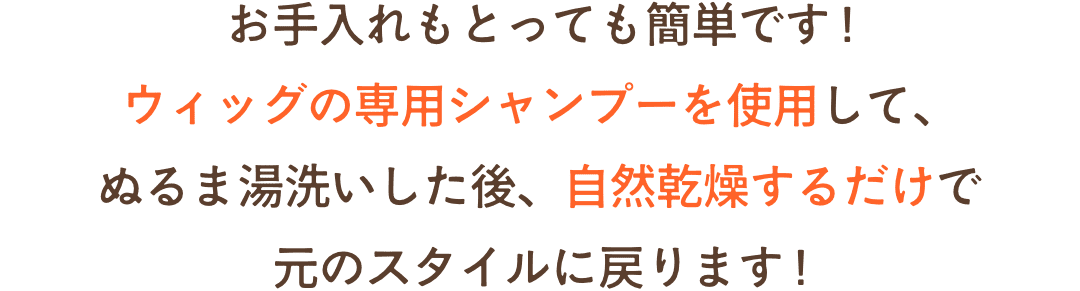お手入れもとっても簡単です !付属の専用シャンプーを使用して、ぬるま湯洗いした後、自然乾燥するだけで元のスタイルに戻ります !