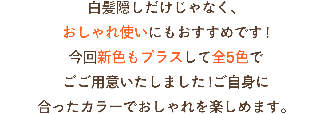 白髪隠しだけじゃなく、おしゃれ使いにもおすすめです !各2色でご用意しているのでご自分に合ったカラーでおしゃれを楽しめます。