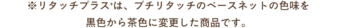 ※リタッチプラス＋は、プチリタッチのベースネットの色味を
黒色から茶色に変更した商品です。